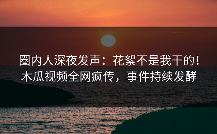 圈内人深夜发声：花絮不是我干的！木瓜视频全网疯传，事件持续发酵