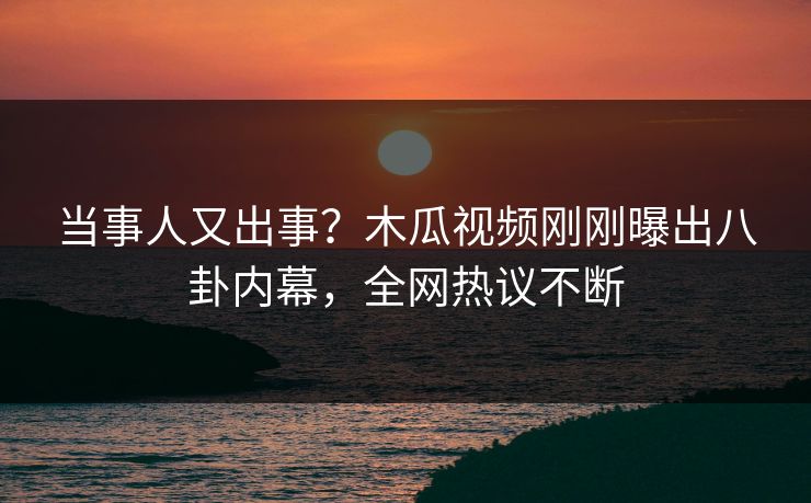 当事人又出事？木瓜视频刚刚曝出八卦内幕，全网热议不断