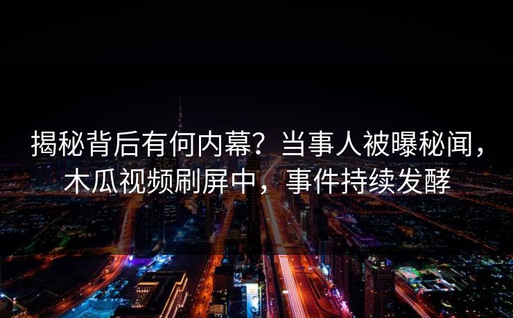 揭秘背后有何内幕？当事人被曝秘闻，木瓜视频刷屏中，事件持续发酵