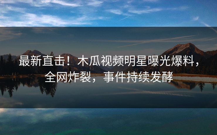 最新直击！木瓜视频明星曝光爆料，全网炸裂，事件持续发酵