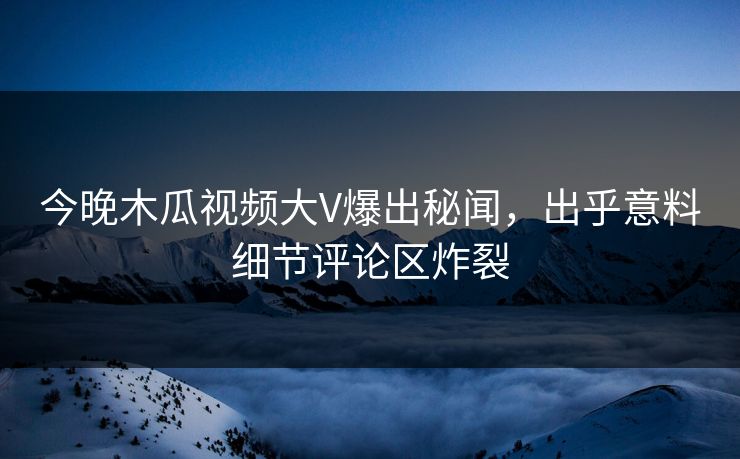今晚木瓜视频大V爆出秘闻，出乎意料细节评论区炸裂