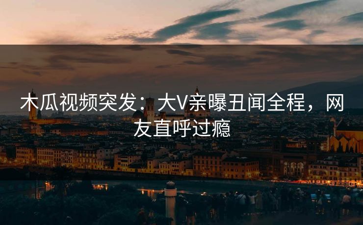 木瓜视频突发：大V亲曝丑闻全程，网友直呼过瘾