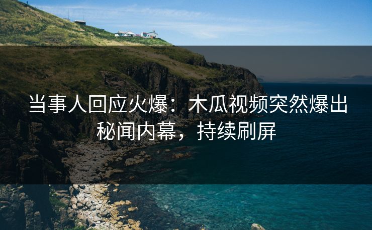 当事人回应火爆：木瓜视频突然爆出秘闻内幕，持续刷屏