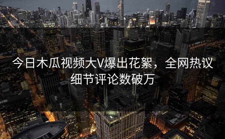 今日木瓜视频大V爆出花絮，全网热议细节评论数破万