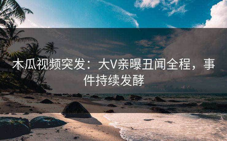 木瓜视频突发：大V亲曝丑闻全程，事件持续发酵