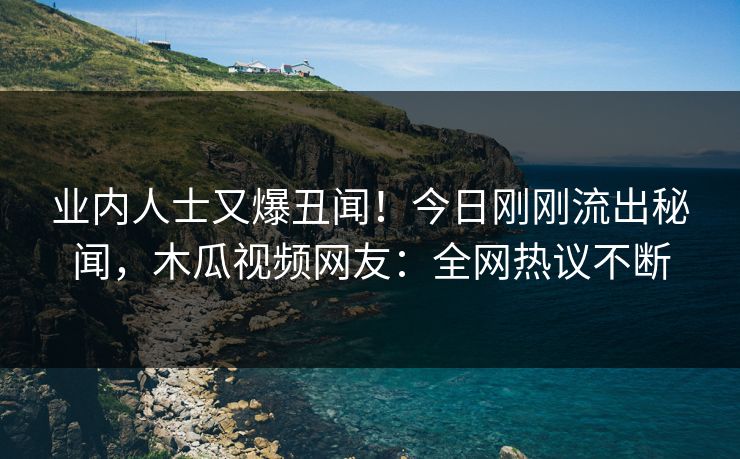 业内人士又爆丑闻！今日刚刚流出秘闻，木瓜视频网友：全网热议不断