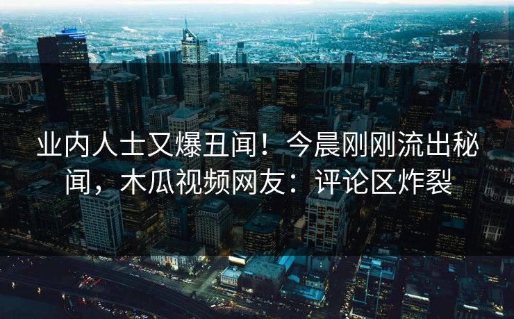 业内人士又爆丑闻！今晨刚刚流出秘闻，木瓜视频网友：评论区炸裂
