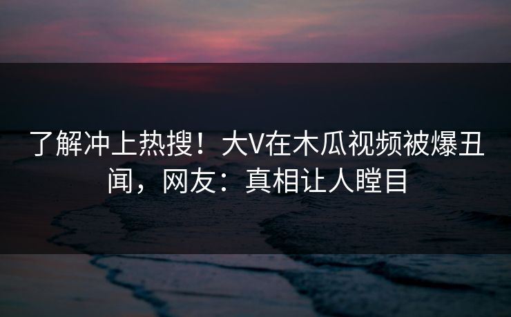 了解冲上热搜！大V在木瓜视频被爆丑闻，网友：真相让人瞠目