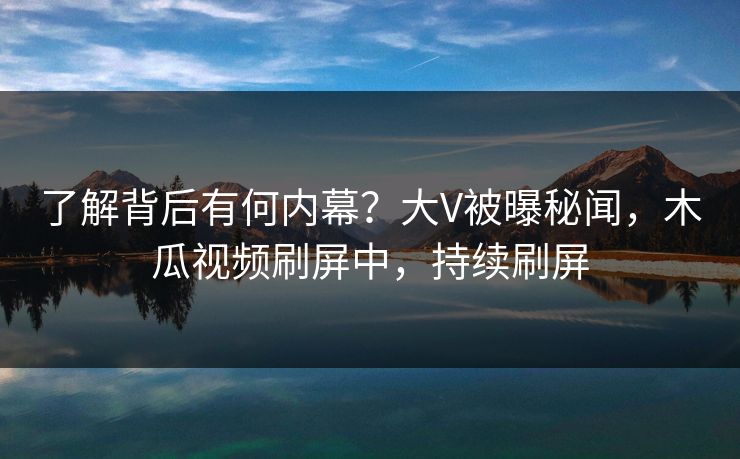 了解背后有何内幕？大V被曝秘闻，木瓜视频刷屏中，持续刷屏