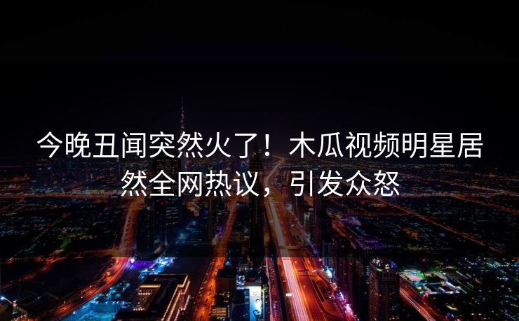 今晚丑闻突然火了！木瓜视频明星居然全网热议，引发众怒