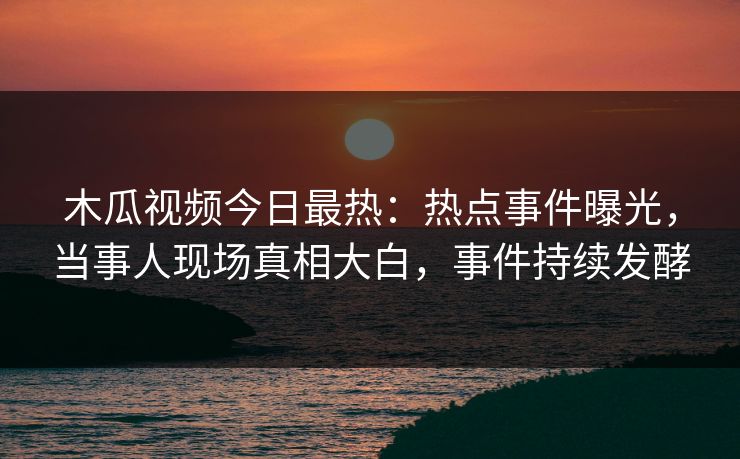 木瓜视频今日最热：热点事件曝光，当事人现场真相大白，事件持续发酵