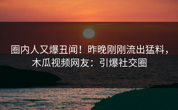 圈内人又爆丑闻！昨晚刚刚流出猛料，木瓜视频网友：引爆社交圈