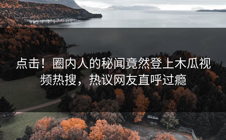 点击！圈内人的秘闻竟然登上木瓜视频热搜，热议网友直呼过瘾