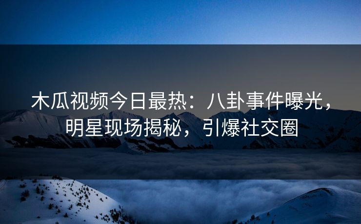 木瓜视频今日最热：八卦事件曝光，明星现场揭秘，引爆社交圈