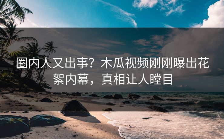 圈内人又出事？木瓜视频刚刚曝出花絮内幕，真相让人瞠目