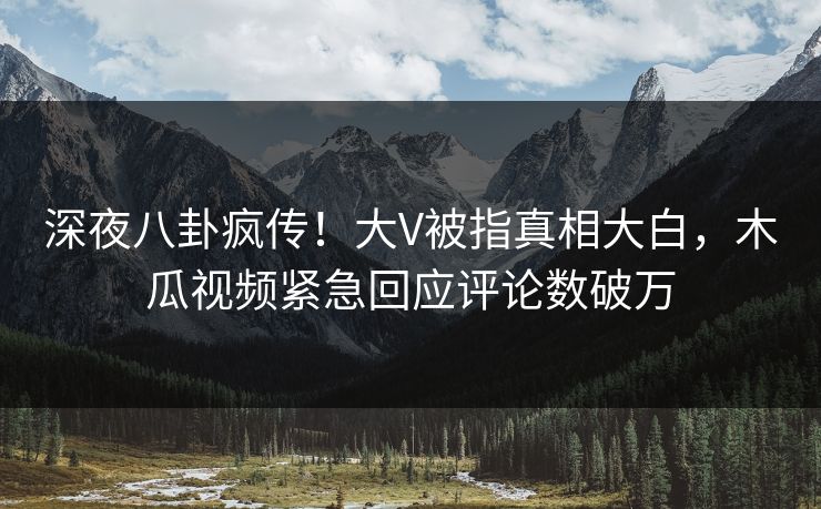 深夜八卦疯传！大V被指真相大白，木瓜视频紧急回应评论数破万
