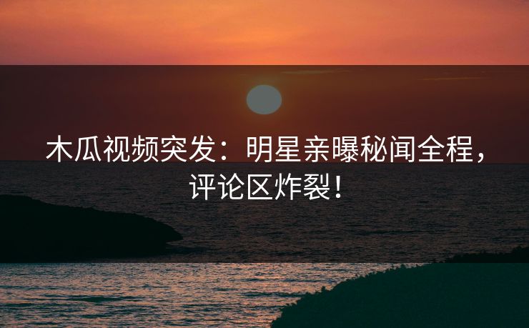 木瓜视频突发：明星亲曝秘闻全程，评论区炸裂！