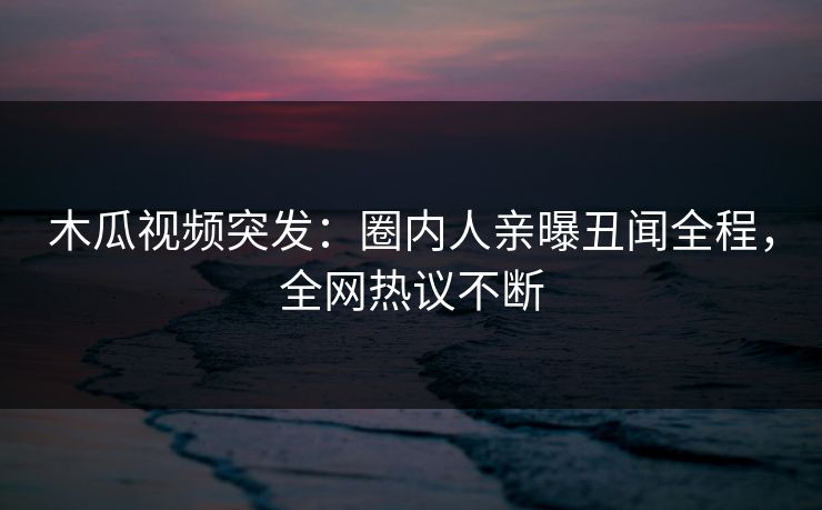 木瓜视频突发：圈内人亲曝丑闻全程，全网热议不断