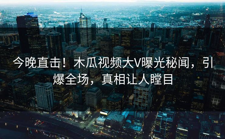 今晚直击！木瓜视频大V曝光秘闻，引爆全场，真相让人瞠目