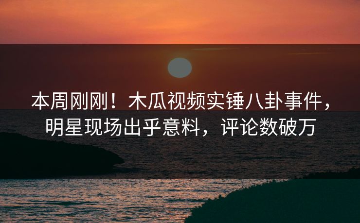 本周刚刚！木瓜视频实锤八卦事件，明星现场出乎意料，评论数破万
