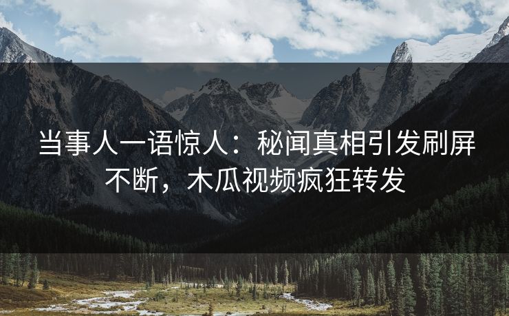 当事人一语惊人：秘闻真相引发刷屏不断，木瓜视频疯狂转发