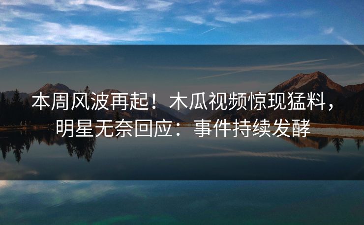 本周风波再起！木瓜视频惊现猛料，明星无奈回应：事件持续发酵