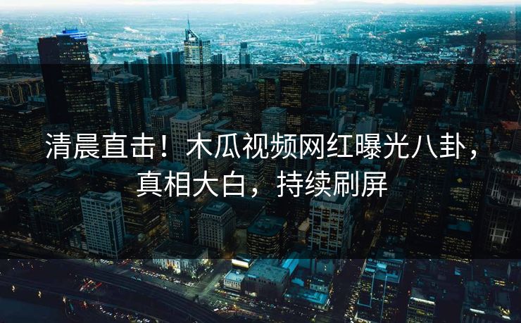 清晨直击！木瓜视频网红曝光八卦，真相大白，持续刷屏