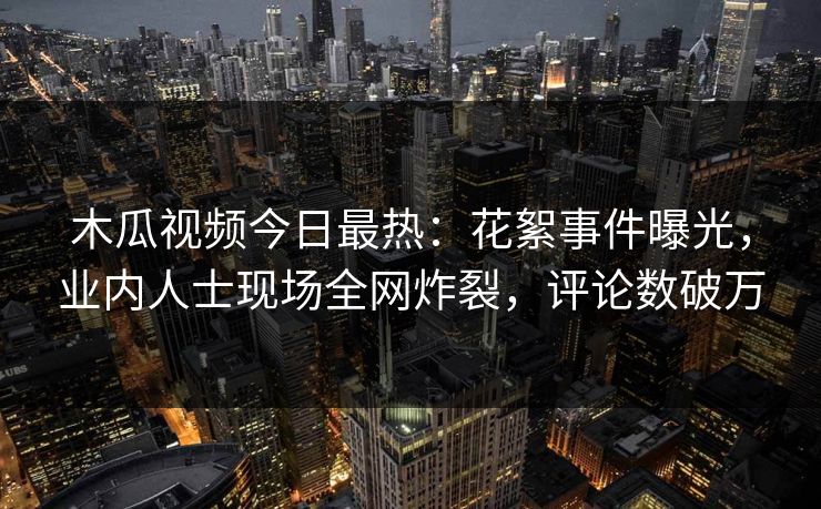 木瓜视频今日最热：花絮事件曝光，业内人士现场全网炸裂，评论数破万