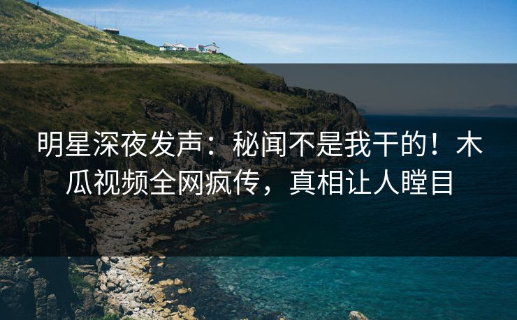 明星深夜发声：秘闻不是我干的！木瓜视频全网疯传，真相让人瞠目