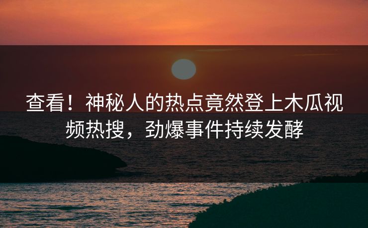 查看！神秘人的热点竟然登上木瓜视频热搜，劲爆事件持续发酵