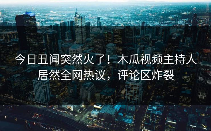 今日丑闻突然火了！木瓜视频主持人居然全网热议，评论区炸裂