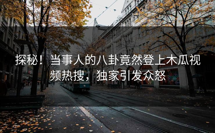 探秘！当事人的八卦竟然登上木瓜视频热搜，独家引发众怒