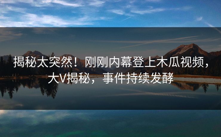 揭秘太突然！刚刚内幕登上木瓜视频，大V揭秘，事件持续发酵
