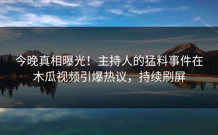 今晚真相曝光！主持人的猛料事件在木瓜视频引爆热议，持续刷屏