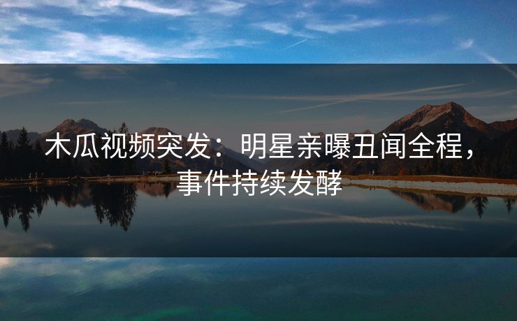 木瓜视频突发：明星亲曝丑闻全程，事件持续发酵
