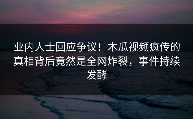 业内人士回应争议！木瓜视频疯传的真相背后竟然是全网炸裂，事件持续发酵