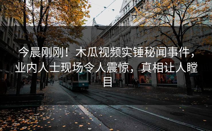 今晨刚刚！木瓜视频实锤秘闻事件，业内人士现场令人震惊，真相让人瞠目