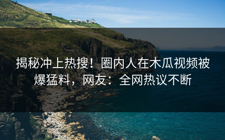 揭秘冲上热搜！圈内人在木瓜视频被爆猛料，网友：全网热议不断