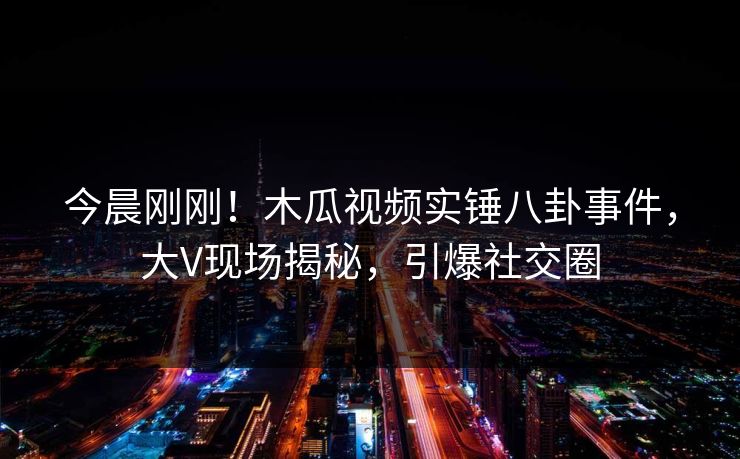 今晨刚刚！木瓜视频实锤八卦事件，大V现场揭秘，引爆社交圈