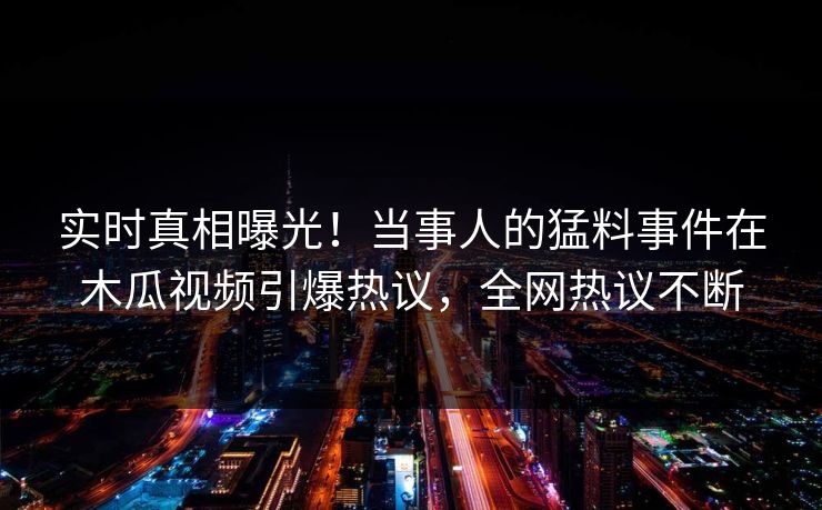 实时真相曝光！当事人的猛料事件在木瓜视频引爆热议，全网热议不断