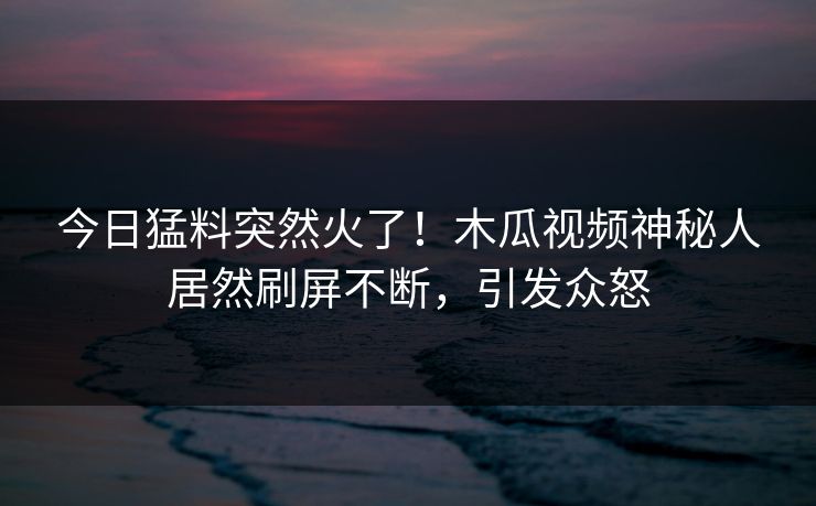 今日猛料突然火了！木瓜视频神秘人居然刷屏不断，引发众怒