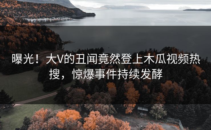 曝光！大V的丑闻竟然登上木瓜视频热搜，惊爆事件持续发酵