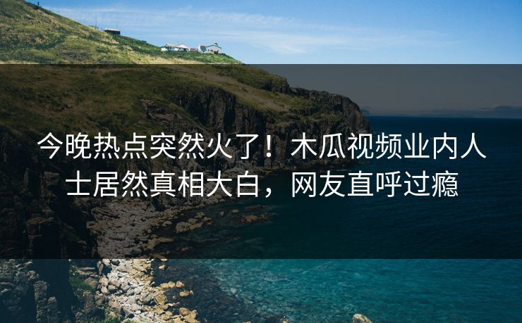 今晚热点突然火了！木瓜视频业内人士居然真相大白，网友直呼过瘾