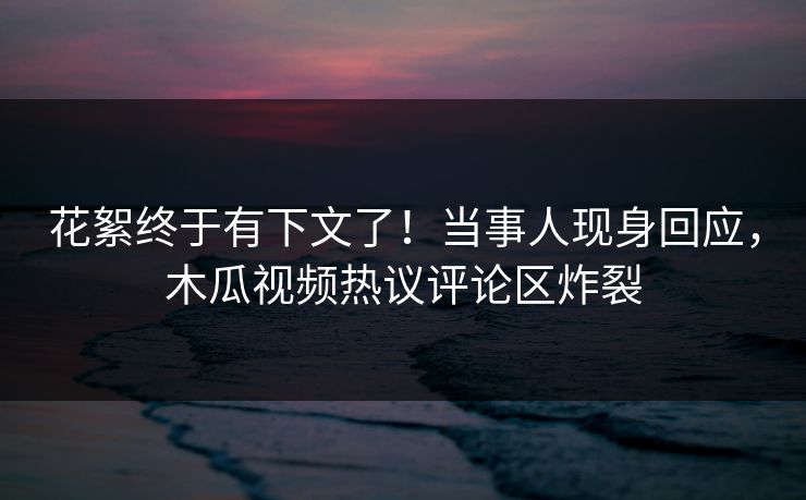 花絮终于有下文了！当事人现身回应，木瓜视频热议评论区炸裂
