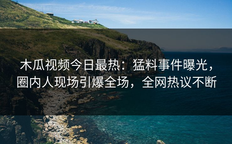 木瓜视频今日最热：猛料事件曝光，圈内人现场引爆全场，全网热议不断