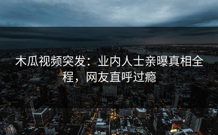 木瓜视频突发：业内人士亲曝真相全程，网友直呼过瘾