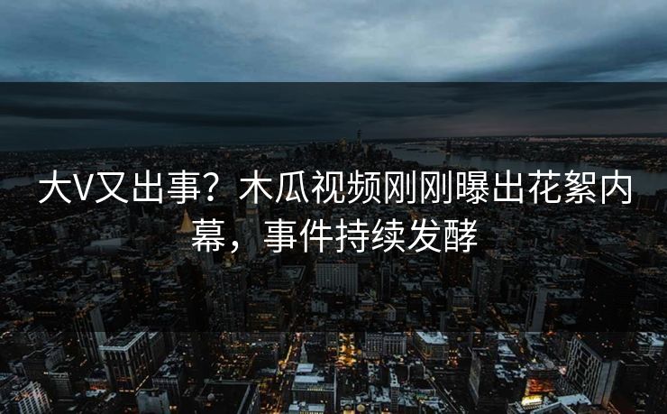 大V又出事？木瓜视频刚刚曝出花絮内幕，事件持续发酵