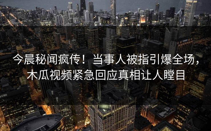 今晨秘闻疯传！当事人被指引爆全场，木瓜视频紧急回应真相让人瞠目