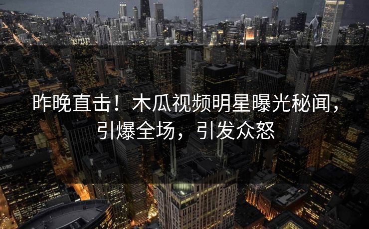 昨晚直击！木瓜视频明星曝光秘闻，引爆全场，引发众怒