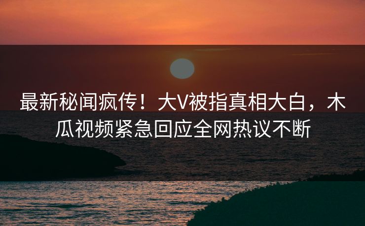 最新秘闻疯传！大V被指真相大白，木瓜视频紧急回应全网热议不断